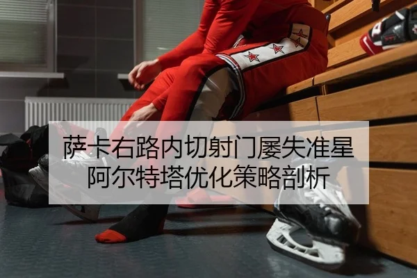 萨卡右路内切射门屡失准星 阿尔特塔优化策略剖析